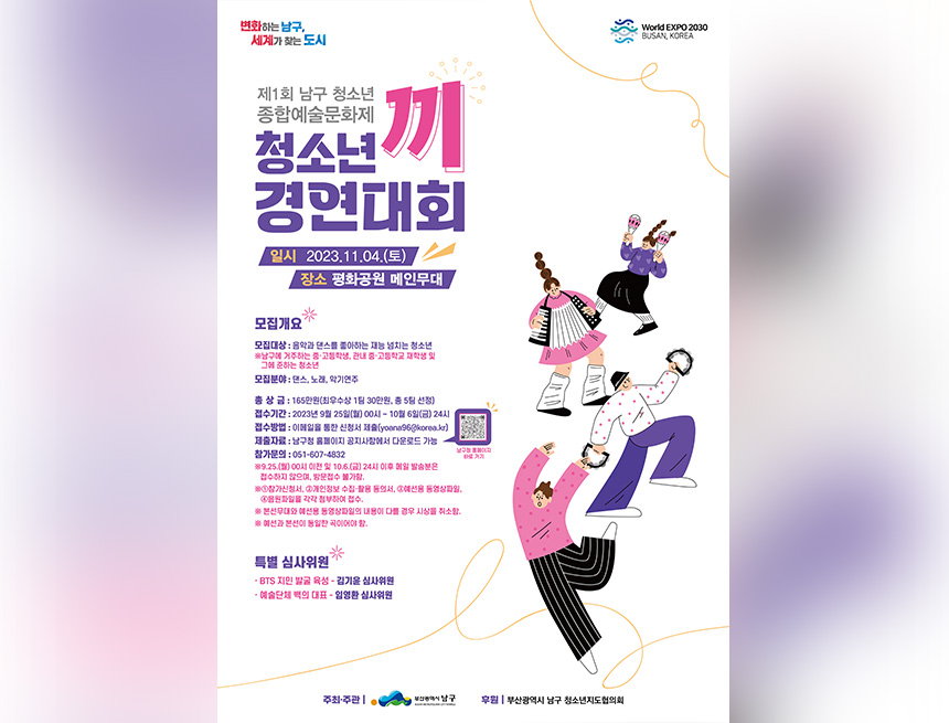 변화하는 남구, 세계가 찾는 도시
World EXPO 2030 BUSAN, KOREA
제1회 남구 청소년 종합예술문화제
청소년
끼
경연대회
일시 2023.11.04.(토)
장소 평화공원 메인무대
e
*
모집개요
모집대상 : 음악과 댄스를 좋아하는 재능 넘치는 청소년 ※남구에 거주하는 중·고등학생, 관내 중·고등학교 재학생 및 그에 준하는 청소년
모집분야 : 댄스, 노래, 악기연주
총 상 금 : 165만원(최우수상 1팀 30만원, 총 5팀 선정) 접수기간 : 2023년 9월 25일(월) 00시 ~ 10월 6일(금) 24시 접수방법 : 이메일을 통한 신청서 제출(yoana96@korea.kr) 제출자료 : 남구청 홈페이지 공지사항에서 다운로드 가능 참가문의 : 051-607-4832
※9.25.(월) 00시 이전 및 10.6.(금) 24시 이후 메일 발송분은 접수하지 않으며, 방문접수 불가함.
남구청 홈페이지 바로 가기
※1참가신청서, 2개인정보 수집·활용 동의서, 3예선용 동영상파일, 4음원파일을 각각 첨부하여 접수.
※ 본선무대와 예선용 동영상파일의 내용이 다를 경우 시상을 취소함.
※ 예선과 본선이 동일한 곡이어야 함.
특별 심사위원
BTS 지민 발굴 육성 - 김기윤 심사위원
예술단체 백의 대표 임영환 심사위원
-
주최·주관 |
부산광역시 남구
후원 |부산광역시 남구 청소년지도협의회
BUSAN METROPOLITAN CITY NAMGU