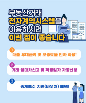 부동산거래 
전자계약시스템을
이용하시면
이런 점이 좋습니다
1.대출 우대금리 및 보증료율 인하 적용!
2.거래·임대차신고 및 확정일자 자동신청
3.중개보수 지원(바우처) 혜택!