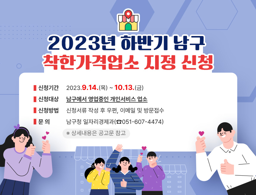 ○ 2023년 하반기 남구 착한가격업소 지정 신청
- 신청기간: 2023.9.14.(목) ~ 10.13.(금)
- 신청대상: 남구에서 영업중인 개인서비스 업소
- 신청방법: 신청서류 작성 후 우편, 이메일 및 방문접수
- 문 의: 남구청 일자리경제과(☎051-607-4474)
※ 상세내용은 공고문 참고