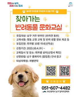 변화하는 남구, 세계가 찾는 도시
올바른 반려동물 약육문화 조성을 위한
찾아가는
반려동물 문화교실
모집대상: 남구 거주 반려인 (반려견 동반)
교육내용: 행동 교정 교육 및 반려 생활 정보 제공 등
모집인원: 회차별 15명 이내(선착순)
신청기간: 2023.10.4.(수) ~
교육일시 및 장소: 회차별 상이(신청서 확인)
신청방법: 남구 홈페이지 (팝업존) 안내 참고
대상자확정: 개별연락
* 전화문의 *
051-607-4482
부산광역시 남구 일자리경제과