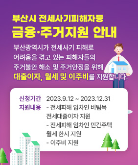 부산시 전세사기피해자등
금융·주거지원 안내
부산광역시가 전세사기 피해로
어려움을 겪고 있는 피해자들의
주거불안 해소 및 주거안정을 위해
대출이자, 월세 및 이주비를 지원합니다.
신청기간:
지원내용:
- 전세피해 임차인 버팀목 
전세대출이자 지원 
- 전세피해 임차인 민간주택
월세 한시 지원
- 이주비 지원