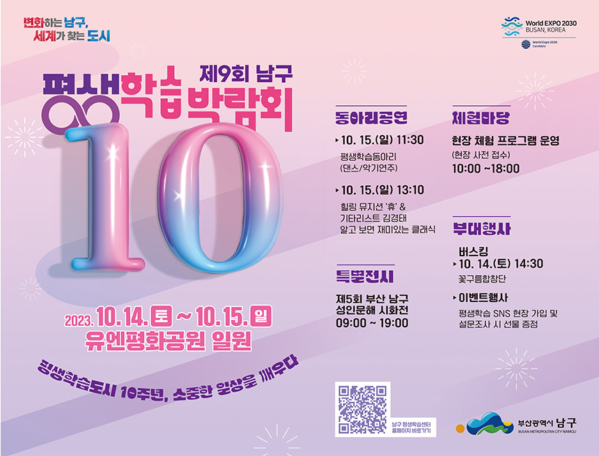 변화하는 남구,
세계가 찾는 도시
평생학습박람회
새하ᅩ 제9회 남구
10
2023.10.14.10.15.g
유엔평화공원 일원
평생학습도시 10주년, 소중한 일상을 깨우다
동아리공연
체험타당
World EXPO 2030
BUSAN, KOREA
C
►10. 15.(°) 11:30
현장체험 프로그램 운영 (현장 사전 접수)
평생학습동아리
(댄스/악기연주)
10. 15.(2) 13:10
힐링 뮤지션 '휴' & 기타리스트 김경태
10:00-18:00
알고 보면 재미있는 클래식 부대행사
특별전시
제5회 부산 남구 성인문해 시화전 09:00 ~ 19:00
버스킹
10. 14.(E) 14:30
꽃구름합창단
▶이벤트행사
평생학습 SNS 현장 가입 및
설문조사 시 선물 증정
남구 평생학습센터 홈페이지바로가기
부산광역시 남구
BUSAN METROPOUTAN CITY NAMGU