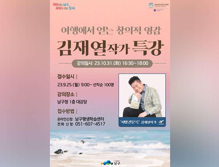 변화하는 남구. 세계가 찾는 도시
World EXPO 2030
کا را با این الوان
여행에서 얻는 창의적 영감
김재열작가 특강
접수일시 |
강의일시: 23.10.31.(화) 16:30~18:00
23.9.25.(월) 9:00~ 선착순 100명
강의장소 |
남구청 1층 대강당
접수방법 |
온라인신청: 남구평생학습센터 전화 신청: 051-607-4517
'서방견문록' 김재열작가
남구