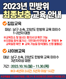 2023년 민방위
최종보충교육 안내
♥집합교육
대상: 남구 소속, 23년도 민방위 교육 미이수 1~2년차 대원
※교육장소 및 일시는 통지서 내 확인 가능
※지정일 참석 불가시 : 국민재난안전포털▶ 민방위 교육일정 확인 ▶ 교육 가능일 참석(별도 신청 불필요)
ᄋ 사이버교육
대상: 남구 소속, 23년도 민방위 교육 미이수 3년차이상대원
기간:2023.10.16.(월)~11.30.(목)
※3~4년차2시간, 5년차 이상 1시간
※교육 시민방위기본법시행규칙 제39조에 따라 과태료가 부과됩니다.