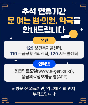 추석 연휴기간 문 여는 병·의원, 약국을 안내드립니다
(유 선) 129 보건복지콜센터, 119 구급상황관리센터, 120 시도콜센터
(인터넷) 응급의료포털(www.e-gen.or.kr), 응급의료정보제공 앱(APP)
※ 방문 전 의료기관, 약국에 전화 먼저 부탁드립니다