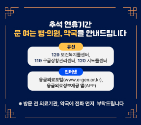 추석 연휴기간 문 여는 병·의원, 약국을 안내드립니다 
(유  선) 129 보건복지콜센터, 119 구급상황관리센터, 120 시도콜센터
(인터넷) 응급의료포털(www.e-gen.or.kr), 응급의료정보제공 앱(APP)
 ※ 방문 전 의료기관, 약국에 전화 먼저 부탁드립니다