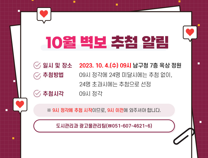 10월 벽보 추첨 알림

1. 일시 및 장소 : 2023. 10. 4.(수) 09시 남구청 7층 옥상 정원
2. 추첨방법 : 09시 정각에 24명 미달시에는 추첨 없이, 24명 초과시에는 추첨으로 선정
3. 추첨시각 : 09시 정각

※ 9시 정각에 추첨 시작이므로, 9시 이전에 와주셔야 합니다.

- 도시관리과 광고물관리팀(☎051-607-4621~6) -