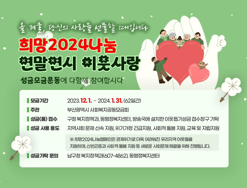 『올 겨울, 당신의 사랑을 선물할 때입니다』
“희망2024나눔” 연말연시 이웃사랑
성금모금운동에 다함께 참여합시다
□ 모금기간 : 2023. 12. 1. ∼ 2024. 1. 31. (62일간)

□ 주    관 : 부산광역시 사회복지공동모금회

□ 성금(품) 접수
   ▸ 구청 복지정책과, 동행정복지센터, 방송국에 설치한 이웃돕기성금        접수창구 기탁

□ 성금 사용 용도
     지역사회 문제 신속 지원
     위기가정 긴급지원
     사회적 돌봄 지원
     교육 및 자립지원
 ※ 희망2024나눔캠페인은 경제위기로 더욱 어려워진 우리지역 이웃들을 지원하며, 신빈곤층과 사회적 돌봄 지원 등 새로운 사회문제 해결을 위해 진행됩니다.  

□ 성금기탁 문의 : 남구청 복지정책과(607-4862), 동행정복지센터