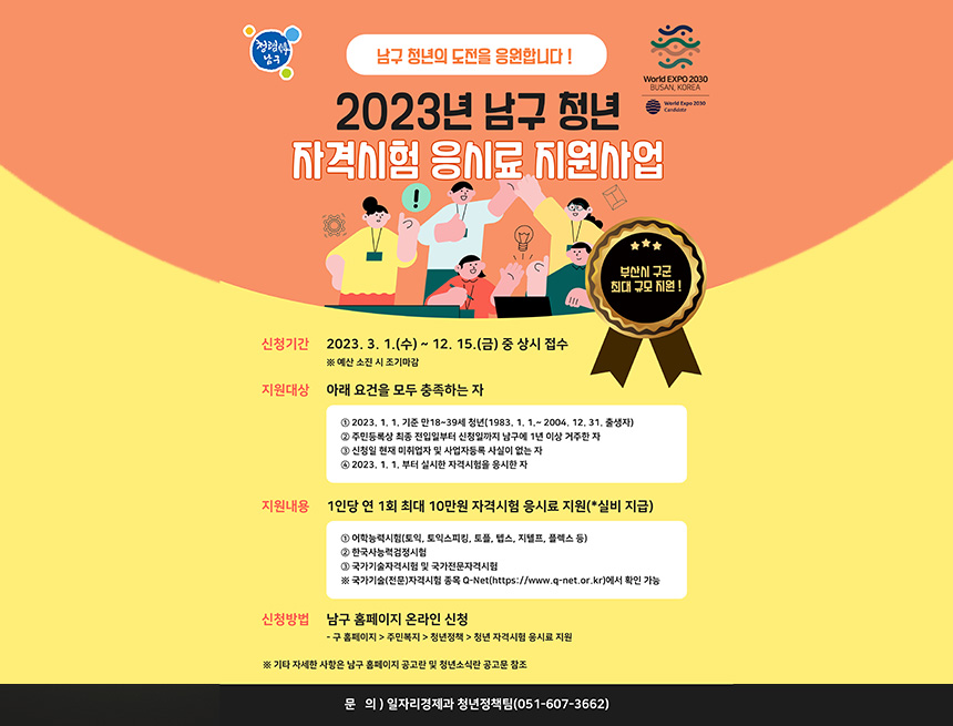 ﻿

청렴
남구
남구 청년의 도전을 응원합니다!
2023년 남구 청년
World EXPO 2030
BUSAN, KOREA
자격시험 응시료 지원사업
World Expo 2030
Candidate
!
つ
:^D
부산시 구군
최대 규모 지원!
신청기간 2023. 3. 1.(수) ~ 12. 15.(금) 중 상시 접수 ※ 예산 소진 시 조기마감
지원대상 아래 요건을 모두 충족하는 자
1 2023. 1. 1. 기준 만18~39세 청년(1983. 1. 1.~ 2004. 12. 31. 출생자)
2 주민등록상 최종 전입일부터 신청일까지 남구에 1년 이상 거주한 자
3 신청일 현재 미취업자 및 사업자등록 사실이 없는 자
4 2023. 1. 1. 부터 실시한 자격시험을 응시한 자
지원내용 1인당 연 1회 최대 10만원 자격시험 응시료 지원(*실비 지급)
1 어학능력시험(토익, 토익스피킹, 토플, 텝스, 지텔프, 플렉스 등)
2 한국사능력검정시험
3 국가기술자격시험 및 국가전문자격시험
※ 국가기술(전문)자격시험 종목 Q-Net(https://www.q-net.or.kr)에서 확인 가능
신청방법 남구 홈페이지 온라인 신청
- 구 홈페이지> 주민복지 > 청년정책 > 청년 자격시험 응시료 지원
※ 기타 자세한 사항은 남구 홈페이지 공고란 및 청년소식란 공고문 참조
문 의)일자리경제과 청년정책팀(051-607-3662)