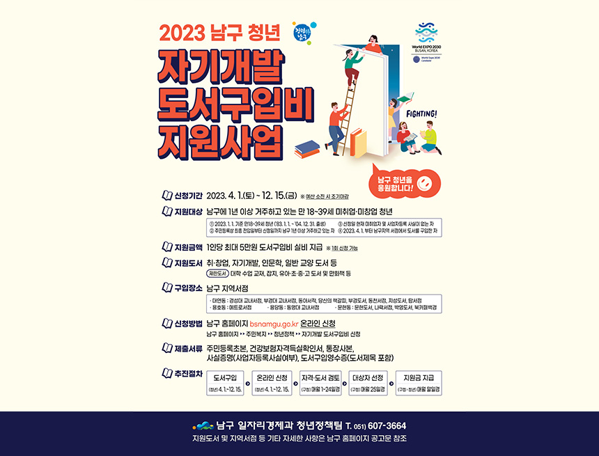 ﻿

2023 남구 청년
자기개발
청렴
남구
도서구입비
지원사업
World EXPO 2030
BUSAN, KOREA
World Expo 2030 Candidate
FIGHTING!
남구 청년을
응원합니다!
1 신청기간 2023. 4. 1.(토) ~ 12. 15.(금) ※ 예산 소진 시 조기마감
지원대상 남구에 1년 이상 거주하고 있는 만 18~39세 미취업·미창업 청년
3 신청일 현재 미취업자 및 사업자등록 사실이 없는 자
1 2023. 1. 1. 기준 만18~39세 청년 ('83. 1. 1. ~ '04. 12. 31. 출생) 2 주민등록상 최종 전입일부터 신청일까지 남구 1년 이상 거주하고 있는 자 4 2023. 4. 1. 부터 남구지역 서점에서 도서를 구입한 자
'지원금액 1인당 최대 5만원 도서구입비 실비 지급 ※ 1회 신청 가능
1 지원도서 취·창업, 자기개발, 인문학, 일반 교양 도서 등
제한도서 대학 수업 교재, 잡지, 유아·초·중·고 도서 및 만화책 등
1 구입장소 남구 지역서점
대연동 : 경성대 교내서점, 부경대 교내서점, 동아서적, 당신의 책갈피, 부경도서, 동천서점, 지성도서, 탑서점 •용호동 : 메트로서점 • 용당동 : 동명대 교내서점 · 문현동 : 문현도서, 나락서점, 박영도서, 북카페백경
1 신청방법 남구 홈페이지 bsnamgu.go.kr 온라인 신청
남구 홈페이지 ▶▶ 주민복지 ▶▶ 청년정책▶▶ 자기개발 도서구입비 신청
7 제출서류 주민등록초본, 건강보험자격득실확인서, 통장사본, 사실증명(사업자등록사실여부), 도서구입영수증(도서제목 포함)
1 추진절차
도서구입
(청년) 4. 1.~12. 15.
온라인 신청 (청년) 4. 1.~12. 15.
자격·도서 검토
대상자 선정
지원금 지급
→
→
(구청) 매월 1~24일경
(구청) 매월 25일경
(구청>청년) 매월 말일경
•남구 일자리경제과 청년정책팀 T. 051) 607-3664
지원도서 및 지역서점 등 기타 자세한 사항은 남구 홈페이지 공고문 참조