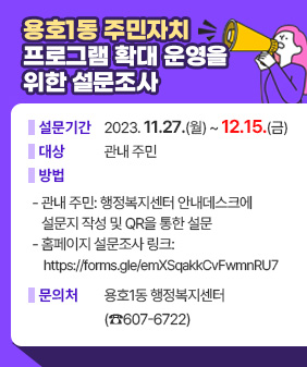 용호1동 주민자치 프로그램 확대 운영을 위한 설문조사
❍ 설 문 기 간: 2023. 11.27.(월) ~ 12.15.(금)
❍ 대 상: 관내 주민
❍ 방 법
- 관내 주민: 행정복지센터 안내데스크에 설문지 작성 및 QR을 통한 설문
- 홈페이지 설문조사 링크: https://forms.gle/emXSqakkCvFwmnRU7
❍ 문 의 처 : 용호1동 행정복지센터(☎607-6722