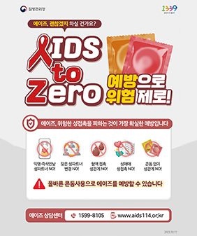 질병관리청 1339
에이즈, 괜찮겠지 하실 건가요?
aids to zero 예방으로 위험제로!
에이즈, 위험한 성접촉을 피하는 것이 가장 확실한 예방입니다
익명, 즉석만남 성파트너 no
잦은 성파트너 변경no
혈액 접촉 성관계 no
성매매 성접촉no
콘돔 없이 성관계no
올바른 콘돔사용으로 에이즈를 예방할 수 있습니다
에이즈 상담센터 0599-8105 / www.aids.114.or.kr