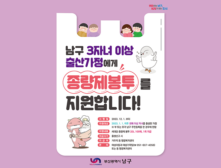 남구 3자녀 이상 출산가정에서
종량제봉투를 지원합니다
시행일 : 2023년 12월 1일부터
지원대상 : 2023년 1월 1일 이후 셋째 이상 자녀를 출생신고 한 가정
※부 또는 모가 남구 주민등록을 한 경우에 한함
지원내용 : 세대당 종량제 봉투 20L 100매, 1회 지급
지급시기 : 출생신고시
지급처 : 거주지 동 행정복지센터
문의 : 여성아동과 여성가족팀(051-607-4356) 또는 동 행정복짓네터
부산광역시 남구