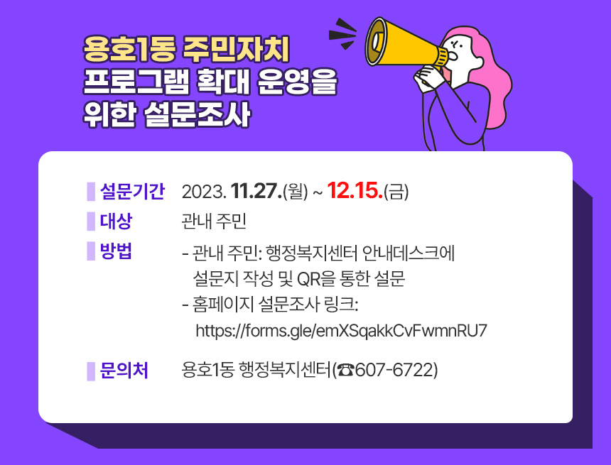 용호1동 주민자치 프로그램 확대 운영을 위한 설문조사
❍ 설 문 기 간: 2023. 11.27.(월) ~ 12.15.(금)
❍ 대 상: 관내 주민
❍ 방 법
- 관내 주민: 행정복지센터 안내데스크에 설문지 작성 및 QR을 통한 설문
- 홈페이지 설문조사 링크: https://forms.gle/emXSqakkCvFwmnRU7
❍ 문 의 처 : 용호1동 행정복지센터(☎607-6722