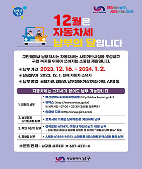﻿청렴남구
변화하는 날구
YOU&NAMGU
세계가 찾는 도시
12월은
자동차세
납부의 달입니다
구민들께서 납부하시는 자동차세는 사회기반시설을 조성하고 구민 복지를 위하여 쓰여지는 소중한 재원입니다.
◆납부기간 2023. 12. 16. ~ 2024.1.2.
납세의무자 2023. 12. 1. 현재 자동차 소유자
납부방법 금융기관, 인터넷, 납부전용(가상)계좌이체, ARS 등
자동차세는 고지서가 없어도 납부 가능합니다.
부산광역시사이버지방세청 (http://etax.busan.go.kr)
•위택스(http://www.wetax.go.kr)
※납부시간: 07:00~23:30 (365일 연중무휴)
1. 인터넷 납부
•인터넷 지로 (http://www.giro.or.kr)
2. 납부전용
(가상)계좌 납부
3. 무인수납기 납부
4. 모바일 납부
•고지서에 기재된 납부계좌로 계좌이체 납부
• 전국은행 ATM기, 구청내 무인수납기 이용 납부
-신용(현금)카드나 통장을 삽입한 후 화면의 “지방세 납부 메뉴