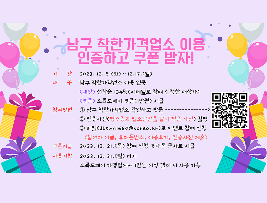 남구 착한가격업소 이용 인증하고 쿠폰받자
기간 : 2023.12.5(화) ~ 12.17(일)
내용 : 남구 착한가격업소 이용 인증
(대상) 선착순 134명(이메일로 참여 신청한 대상자)
(쿠폰) 오륙도페이 쿠폰 1만원 지급
참여방법 : 
1. 남구 착한가격업소 확인하고 방문
2. 인증사진(영수증과 업소간판을 같이 찍은 사진) 촬영
3. 메일(dbswn1660@korea.kr)fh 이벤트 참여 신청
(참여자 이름, 휴대폰번호, 이용후기, 인증사진 제출)
쿠폰지급 : 2023.12.21(목) 참여 신청 휴대폰 문자로 지급
사용기한 : 2023.12.31(일) 까지
오륙도페이 가맹점에서 1만원 이상 결제 시 사용가능