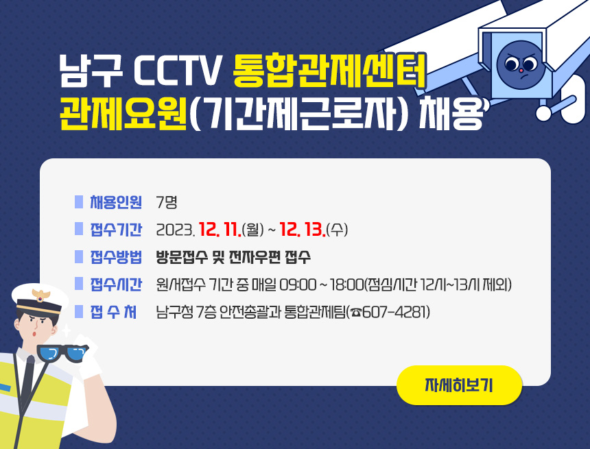 남구 CCTV 통합관제센터 관제요원(기간제근로자) 채용
○ 채용인원 : 7명
○ 접수기간 : 2023. 12. 11.(월) ~ 12. 13.(수)
▶ 접수방법 : 방문접수 및 전자우편 접수
▶ 접수시간 : 원서접수 기간 중 매일 09:00 ~ 18:00(점심시간 12시~13시 제외)
▶ 접 수 처 : 남구청 7층 안전총괄과 통합관제팀
(☎607-4281)