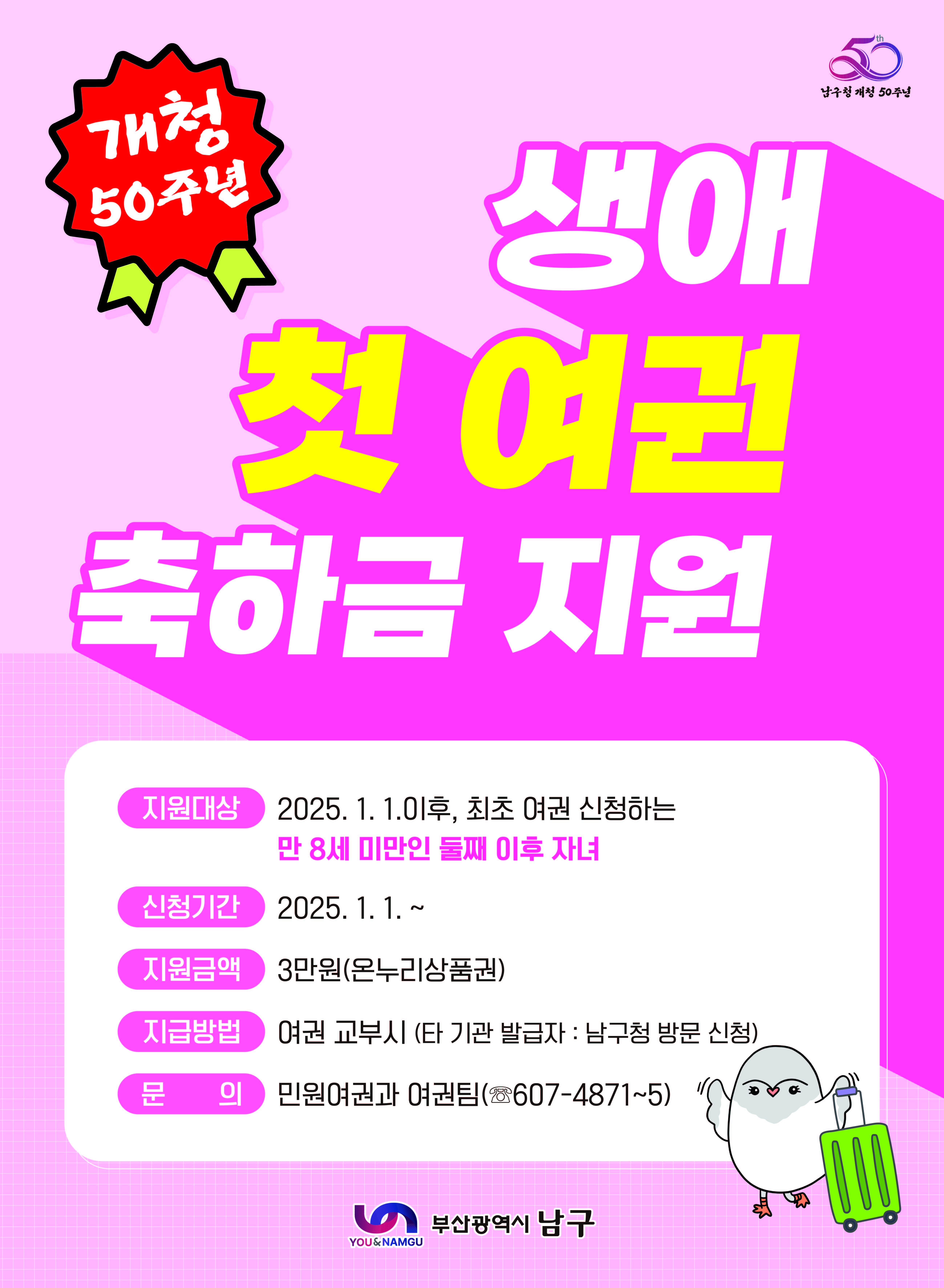 ○ 기 간: 2025. 1. 1. ~
○ 대 상: 2025년 1. 1.이후, 최초 여권 신청하는 만 8세 미만인 둘째 이후 자녀
○ 지원금액: 3만원(온누리상품권)
○ 지급방법: 여권 교부시 (타 기관 발급자: 남구청 방문 신청)
○ 문 의 : 민원여권과 여권팀(607-4871~5)