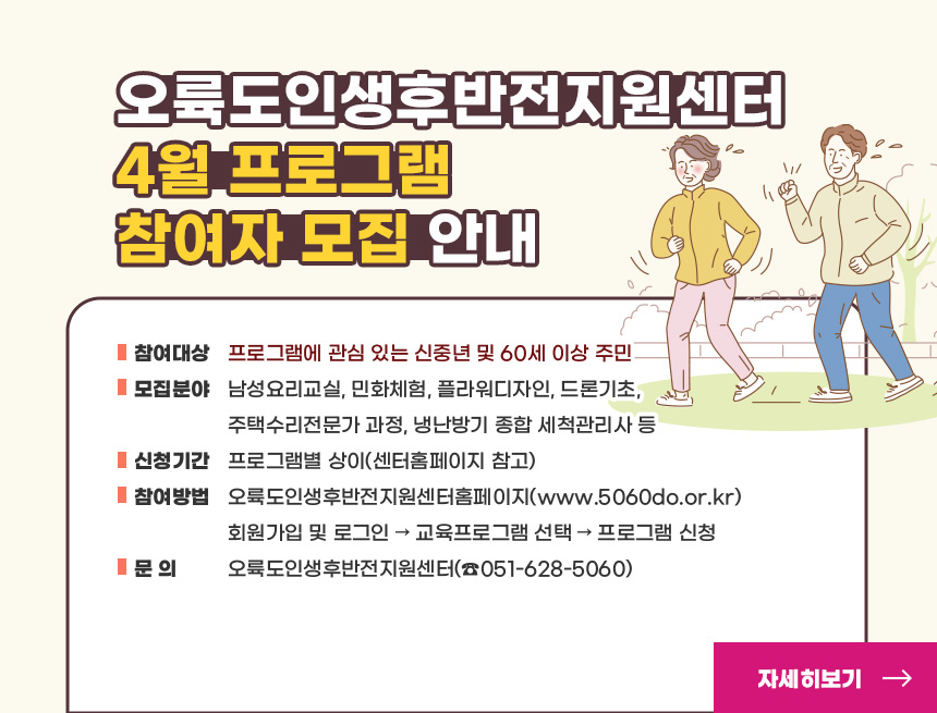 오륙도인생후반전지원센터 4월 프로그램 참여자 모집 안내
○ 참여대상: 프로그램에 관심 있는 신중년 및 60세 이상 주민
○ 모집분야: 남성요리교실, 민화체험, 플라워디자인, 드론기초,
주택수리전문가 과정, 냉난방기 종합 세척관리사 등
○ 신청기간: 프로그램별 상이(센터홈페이지 참고)
○ 참여방법: 오륙도인생후반전지원센터홈페이지(www.5060do.or.kr)
회원가입 및 로그인 → 교육프로그램 선택 → 프로그램 신청
○ 문 의: 오륙도인생후반전지원센터(☎051-628-5060)