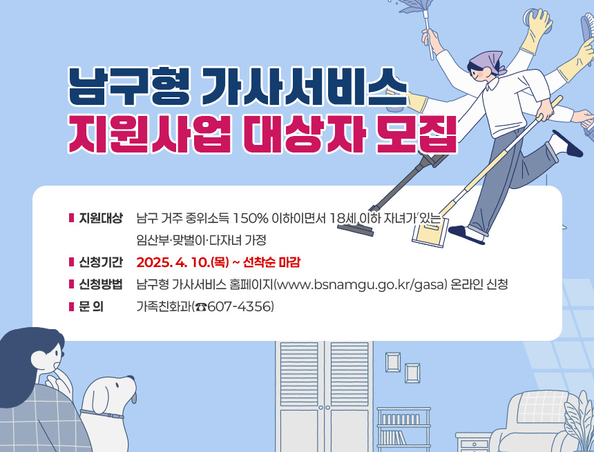 남구형 가사서비스 지원사업 대상자 모집
∘지원대상 : 남구 거주 중위소득 150% 이하이면서 18세 이하 자녀가 있는
임산부·맞벌이·다자녀 가정
∘신청기간 : 2025. 4. 10.(목) ~ 선착순 마감
∘신청방법 : 남구형 가사서비스 홈페이지(www.bsnamgu.go.kr/gasa) 온라인 신청
∘문 의 : 가족친화과(☎607-4356)
