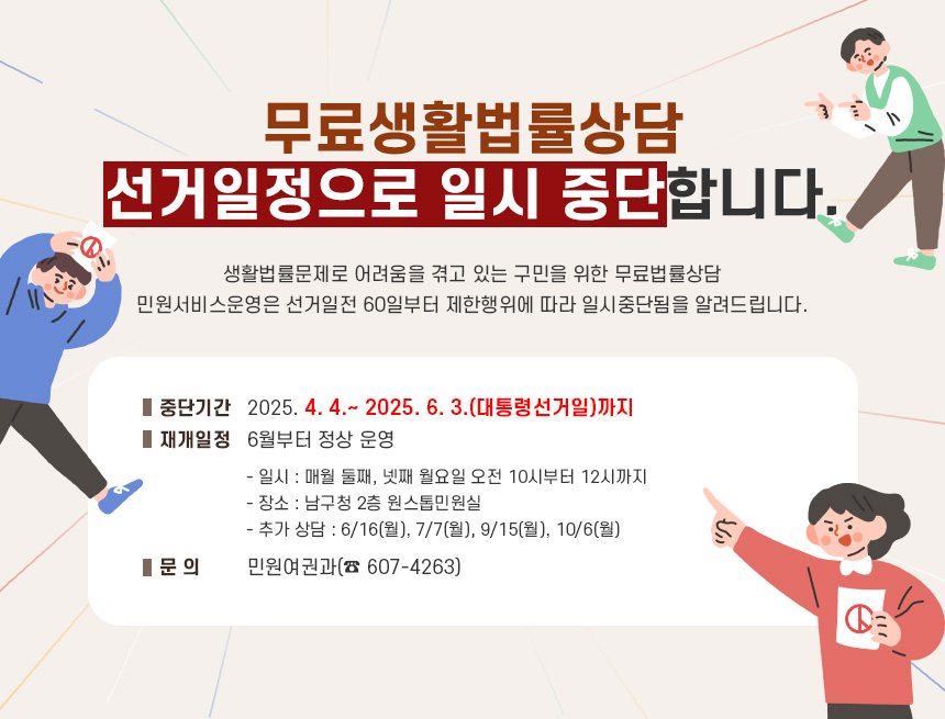 무료생활법률상담 선거일정으로 일시 중단합니다.

생활법률문제로 어려움을 겪고 있는 구민을 위한 무료법률상담
민원서비스운영은 선거일전 60일부터 제한행위에 따라 일시중단됨을 알려드립니다.
■ 중단기간 : 2025. 4. 4.~ 2025. 6. 3.(대통령선거일)까지
■ 재개일정 : 6월부터 정상 운영
- 일시 : 매월 둘째, 넷째 월요일 오전 10시부터 12시까지
- 장소 : 남구청 2층 원스톱민원실
- 추가 상담 : 6/16(월), 7/7(월), 9/15(월), 10/6(월)
■ 문 의 : 민원여권과(☎ 607-4263)