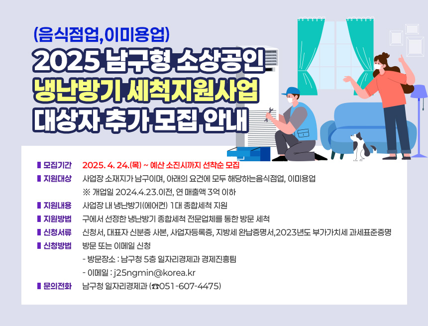 「2025 남구형 소상공인(음식점업,이미용업) 냉난방기 세척지원사업」대상자 추가 모집 안내
□ 모집기간 : 2025. 4. 24.(목) ~ 예산 소진시까지 선착순 모집
□ 지원대상 : 사업장 소재지가 남구이며, 아래의 요건에 모두 해당하는
음식점업, 이미용업
※ 개업일 2024.4.23.이전, 연 매출액 3억 이하
□ 지원내용 : 사업장 내 냉난방기(에어컨) 1대 종합세척 지원
□ 지원방법 : 구에서 선정한 냉난방기 종합세척 전문업체를 통한 방문 세척
□ 신청서류 : 신청서, 대표자 신분증 사본, 사업자등록증, 지방세 완납증명서,
2023년도 부가가치세 과세표준증명
□ 신청방법 : 방문 또는 이메일 신청
- 방문장소 : 남구청 5층 일자리경제과 경제진흥팀
- 이메일 : j25ngmin@korea.kr
□ 문의전화 : 남구청 일자리경제과 (☎051-607-4475)