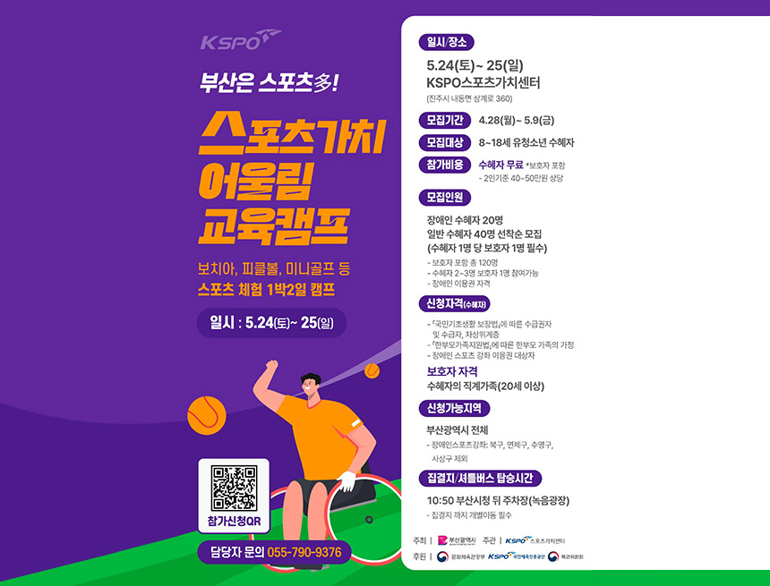kspo
부산은 스포츠多
스포츠가치 어울림 교육캠프
보치아, 피클볼, 미니골프 등 스포츠 체험 1박 2일 캠프
일시 : 5.24(토) ~ 25(일)
일시/장소
5.24(토) ~ 25(일)
kspo 스포츠가치 센터
진주시 내동면 삼계로 360
모집기간 4.28(월) ~ 5.9(금)
모집대상 8~18세 유청소년 수혜자
참가비용 수혜자 무료 보호자보험
- 2인 기준 40~50만원 상당
모집인원
장애인 수혜자 20명
일반 수혜자 40명 선착순 모집(수혜자 1명당 보호자 1명 필수)
- 보호자 포함 120명
- 수혜자 2~3명 보호자 1명 참여가능
- 장애인 이용권 자격
신청자격(수혜자)
- 국민기초생활보장법 따른 수급권자 및 수급자, 차상위계층
- 한부모가족지원법에 따른 합누모 가족의 가정
- 장애인 스포츠 강좌 이용권 대상자
보호자 자격
수혜자의 직계가족(20세 이상)
신청가능지역
부산광역시 전체
- 장애인스포츠강좌 : 북구, 연제구, 수영구, 사상구 제외
집결지 / 셔틀버스 탑승시간
10:50 부산시청 뒤 주차장(녹음광장)
- 접결지까지 개별이동 필수
주최 : 부산광역시
주과 : 스포츠가치센터
후원 : 문화체육관광부, 국민체육진흥공단, 복권위원회