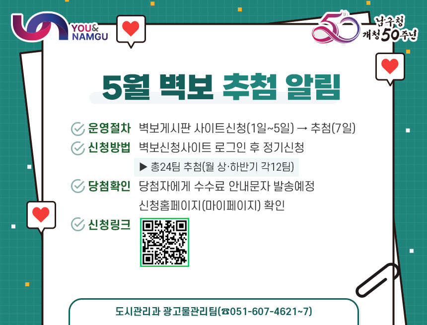 5월 벽보 추첨 알림

1. 운영절차 : 벽보게시판 사이트신청(1일~5일) → 추첨(7일)
2. 신청방법 : 벽보신청사이트 로그인 후 정기신청
               ▶ 총24팀 추첨(월 상·하반기 각12팀)
3. 당첨확인 : 당첨자에게 수수료 안내문자 발송예정
            신청홈페이지(마이페이지) 확인
4. 신청링크 
- 도시관리과 광고물관리팀(☎051-607-4621~7) -