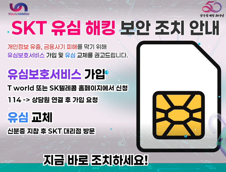 SKT 유심 해킹 보안 조치 안내
개인정보 유출, 금융사기 피해를 막기 위해
유심보호서비스 가입 및 유심 교체를 권고드립니다.

유심보호서비스 가입

T world 앱 또는 SK텔레콤 홈페이지에서 신청

114 → 상담원 연결 후 가입 요청

유심교체

신분증 지참 후 SKT 대리점 방문

지금 바로 조치하세요!