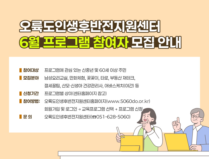 오륙도인생후반전지원센터 6월 프로그램 참여자 모집 안내
○ 참여대상: 프로그램에 관심 있는 신중년 및 60세 이상 주민
○ 모집분야: 남성요리교실, 민화체험, 꽃꽂이, 타로, 부동산 재테크,
절세꿀팁, 산모·신생아 건강관리사, 어바스케치(야간) 등
○ 신청기간: 프로그램별 상이(센터홈페이지 참고)
○ 참여방법: 오륙도인생후반전지원센터홈페이지(www.5060do.or.kr)
회원가입 및 로그인 → 교육프로그램 선택 → 프로그램 신청
○ 문 의: 오륙도인생후반전지원센터(☎051-628-5060)