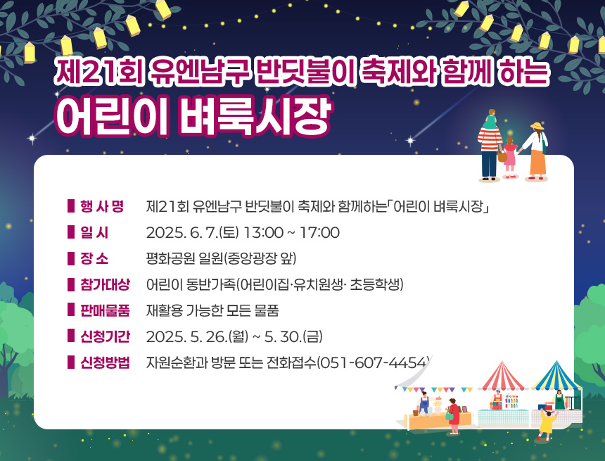 제21회 유엔남구 반딧불이 축제와 함께 하는 어린이 벼룩시장
❍ 행 사 명 : 제21회 유엔남구 반딧불이 축제와 함께하는「어린이 벼룩시장」
❍ 일 시 : 2025. 6. 7.(토) 13:00 ~ 17:00
❍ 장 소 : 평화공원 일원(중앙광장 앞)
❍ 참가대상 : 어린이 동반가족(어린이집·유치원생· 초등학생)
❍ 판매물품 : 재활용 가능한 모든 물품
❍ 신청기간 : 2025. 5. 26.(월) ~ 5. 30.(금)
❍ 신청방법 : 자원순환과 방문 또는 전화접수(051-607-4454)