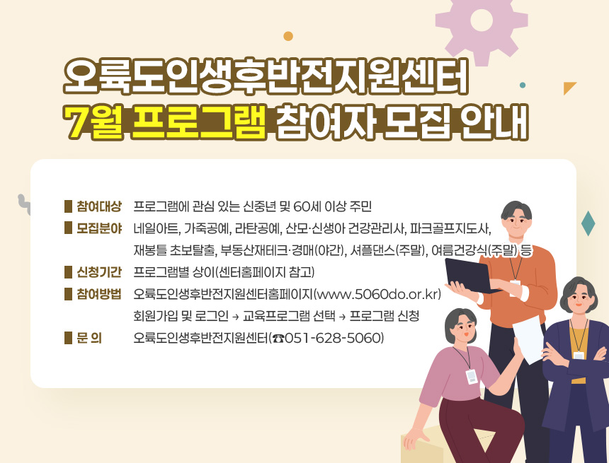오륙도인생후반전지원센터 7월 프로그램 참여자 모집 안내
○ 참여대상: 프로그램에 관심 있는 신중년 및 60세 이상 주민
○ 모집분야: 네일아트, 가죽공예, 라탄공예, 산모·신생아 건강관리사,
파크골프지도사, 재봉틀 초보탈출, 부동산재테크ㆍ경매(야간),
셔플댄스(주말), 여름건강식(주말) 등
○ 신청기간: 프로그램별 상이(센터홈페이지 참고)
○ 참여방법: 오륙도인생후반전지원센터홈페이지(www.5060do.or.kr)
회원가입 및 로그인 → 교육프로그램 선택 → 프로그램 신청
○ 문 의: 오륙도인생후반전지원센터(☎051-628-5060)