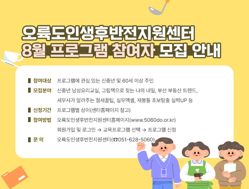오륙도인생후반전지원센터 8월 프로그램 참여자 모집 안내
○ 참여대상: 프로그램에 관심 있는 신중년 및 60세 이상 주민
○ 모집분야: 신중년 남성요리교실, 그림책으로 찾는 나의 내일,
부산 부동산 트렌드, 세무사가 알려주는 절세꿀팁,
실무엑셀, 재봉틀 초보탈출 실력UP 등
○ 신청기간: 프로그램별 상이(센터홈페이지 참고)
○ 참여방법: 오륙도인생후반전지원센터홈페이지(www.5060do.or.kr)
회원가입 및 로그인 → 교육프로그램 선택 → 프로그램 신청
○ 문 의: 오륙도인생후반전지원센터(☎051-628-5060)