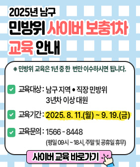 2025년 남구
민방위 사이버 보충차
교육 안내

민방위 교육은 1년 중 한 번만 이수하시면 됩니다.
☑ 교육대상 : 남구 지역 • 직장민방위
3년차 이상 대원

☑ 교육기간: 2025. 8. 11.(월) ~ 9. 19.(금)

☑ 교육문의: 1566-8448
(평일 09시~18시, 주말 및 공휴일 휴무)

사이버 교육 바로가기
