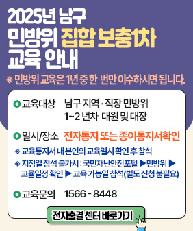 2025년 남구
민방위 집합 보충1차
교육 안내

민방위 교육은 1년중 한번만 이수하시면 됩니다.
●교육대상 남구 지역·직장민방위
1~2년차 대원 및 대장

○일시/장소 전자통지 또는 종이통지서확인

교육통지서 내 본인의 교육일시 확인 후 참석
지정일 참석 불가시 : 국민재난안전포털 ▶ 민방위 ▶
교육일정 확인 ▶ 교육 가능일 참석(별도 신청 불필요)
●교육문의 1566-8448

전자출결 센터 바로가기