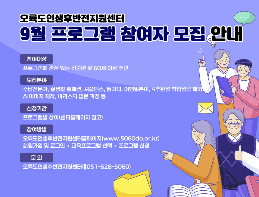 오륙도인생후반전지원센터 9월 프로그램 참여자 모집 안내
○ 참여대상: 프로그램에 관심 있는 신중년 및 60세 이상 주민
○ 모집분야: 수납전문가, 실생활 홈패션, 셔플댄스, 통기타, 여행일본어,
4주완성 취업성공 패키지, AI이미지 제작, 바리스타 입문 과정 등
○ 신청기간: 프로그램별 상이(센터홈페이지 참고)
○ 참여방법: 오륙도인생후반전지원센터홈페이지(www.5060do.or.kr)
회원가입 및 로그인 → 교육프로그램 선택 → 프로그램 신청
○ 문 의: 오륙도인생후반전지원센터(☎051-628-5060)