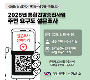 여러분의 의견이 건항한 남구를 만듭니다.
2025년 통합건강증진사업 주민요구도 설문조사
설문조사참여하기 qr코드바로가기
2025.8.25~9.30
남구주민 누구나 가능
건강증진사업에 대한 주민 요구도 조사
응답자 200분을 추첨하여 모바일 쿠폰을 드립니다.
부산광역시 남구보건소