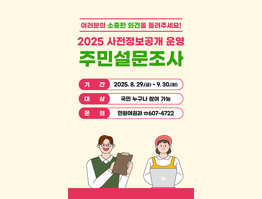 여러분의 소중한 의견을 들려주세요!
2025 사전정보공개 운영 주민설문조사
기간 2025.8.29(금) ~ 9.30(화)
대상 국민 누구나 참여 가능
문의 민원여권과 607-4722