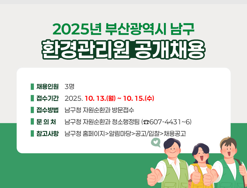 2025년 부산광역시 남구 환경관리원 공개채용
○ 채용인원 : 3명
○ 접수기간 : 2025. 10. 13.(월) ~ 10. 15.(수)
○ 접수방법 : 남구청 자원순환과 방문접수
○ 문 의 처 : 남구청 자원순환과 청소행정팀 (☎607-4431~6)
○ 참고사항 : 남구청 홈페이지>알림마당>공고/입찰>채용공고