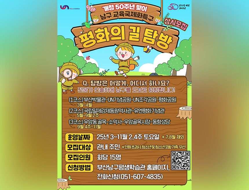 you&namgu 남구청 개청 50주년
개청 50주년 맞이 남구 교육국제화특구
평화의길 탐방 상시모집
Q. 탐방은 어떻게, 어디서 하나요?
전문가 인솔하에 남구를 도보로 탐방합니다!

(1코스) 부산박물관-UN기념공원-UN조각공원-평화공원
3월~4월

(2코스) 국립일제강제동원역사관-유엔평화기념관
5월~9월 2주

(3코스) 우암동 골목-소막사-우암골목시장-동항성당
9월 4주~11월

운영날짜	25년 3~11월 2,4주 토요일 * 7,8월 제외
모집대상	관내 주민 *인원 초과시, 청소년 및 청소년 포함가족 우선
모집인원	회당 15명
신청방법	부산남구평생학습관 홈페이지, 전화신청(051-607-4835)
qr코드바로가기