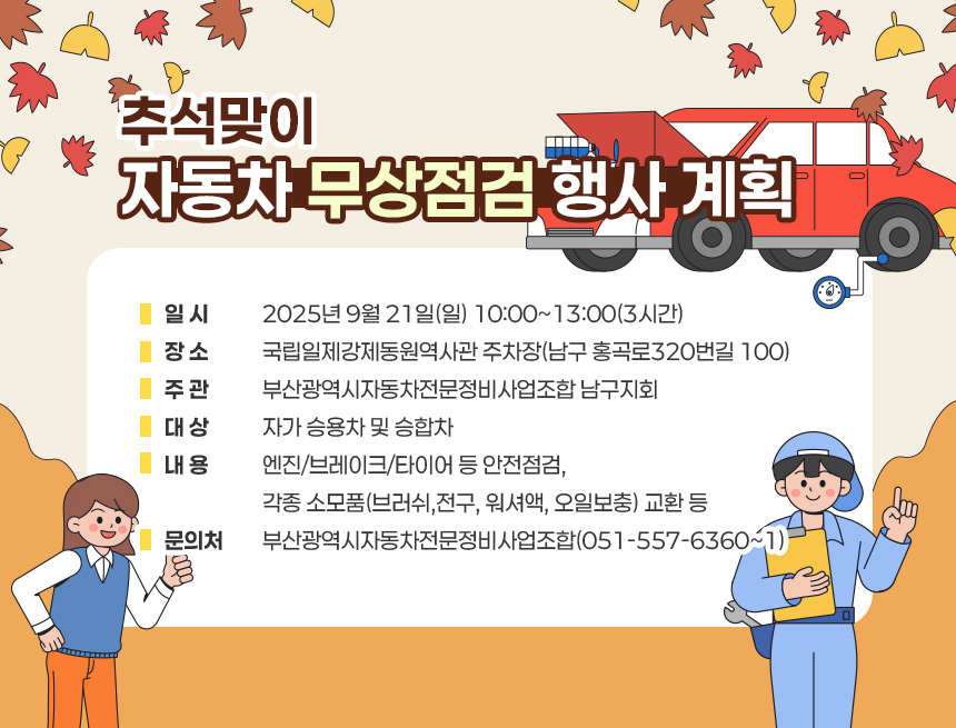 ◈ 추석맞이 자동차 무상점검 행사 계획 ◈
1. (일 시) 2025년 9월 21일(일) 10:00~13:00(3시간)
2. (장 소) 국립일제강제동원역사관 주차장(남구 홍곡로320번길 100)
3. (주 관) 부산광역시자동차전문정비사업조합 남구지회
4. (대 상) 자가 승용차 및 승합차
5. (내 용) 엔진/브레이크/타이어 등 안전점검, 각종 소모품(브러쉬,
전구, 워셔액, 오일보충) 교환 등
6. (문의처) 부산광역시자동차전문정비사업조합(☎051-557-6360~1)