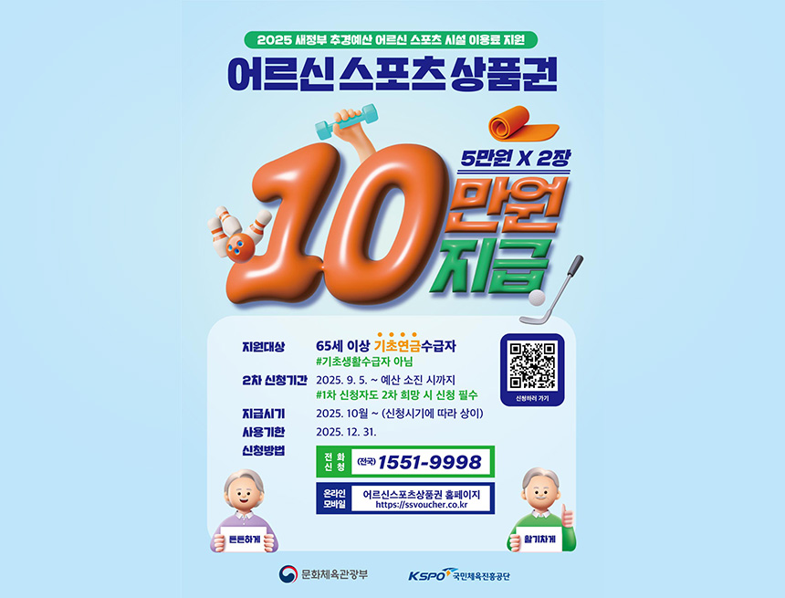 2025 새정부 추경예산 어르신 스포츠 시설 이용료 지원
어르신 스포츠 상품권
10만원 지급
5만원 X 2장
지원대상 : 65세 이상 기초연금수급자
2차 신청기간 : 2025.9.5~예산 소진 시까지
※1차 신청자도 2차 희망 시 신청 필수
지급시기 : 2025.10월 ~ (신청시기에 따라 상이)
사용기한 : 2025.12.31
신청방법 : 전화신청(전국)1551-9998
온라인모바일 어르신스포츠상품권 홈페이지
htpp://ssvocuvher.co.kr
qr코드 바로가기 신청하러 가기
활기차게 튼튼하게
문화체육관광부 kspo 국민체육진흥공단
