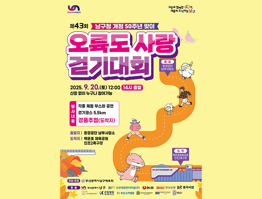 you&namgu 
구민과 함께한 50년 새롭게 도약하는 남구
제 43회 남구청 개청 50주년 맞이
오륙도 사랑 걷기대회
출발 : 환경공단남부사업소
2025.9.20(토) 12:00 (14시 출발)
신청없이 누구나 참여 가능
행사내용 : 각종 체험 부스와 공연 걷기코스 5.5km 경품추첨(도착지)
출발지 : 환경공단 남부사업소 
도착지 : 백운포 체육공원 인조2축구장
도착 : 배궁ㄴ포 체육공원 인조2축구장

주최주관 : 부산광역시남부체육회
후원 : 부산광역시남구, 신선대감만터미널(주), 농심, 부산은행, 동국씨엠, 부산미래ifc검진센터, 큰힘병원, 부산고려병원, grand moment, (주)미롱, nam-gu busan fa