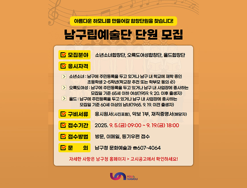 아름다운 하모니를 만들어갈 합창단원을 찾습니다!
남구립예술단 단원 모집
모집분야 : 소년소녀합창단, 오륙도여성합창단, 욜듷합창단
응시자격 : 
- 소년소녀 : 남구에 주민등록을 두고 있거나 남구 내 학교에 재학 중인 초등학생 2~5학년(학교장 추천 또는 학부모 동의必)
- 오륙도여성 : 남구에 주민등록을 두고 있거나 남구 내 사업장에 종사하는 모집일 기준 65세 이하 여성(1959.9.20. 이후 출생자)
- 욜드 : 남구에 주민등록을 두고 있거나 남구 내 사업장에 종사하는 모집일 기준 60세 이상의 남녀(1965.9.19. 이전 출생자)
구비서류 : 응시원서(사진포함), 악보 1부, 재직증명서(해당자)
접수기간 : 2025.9.5(금) 09:00 ~ 9.19(금) 18:00
접수방법 : 방문, 이메일, 등기우편 접수
문의 : 남구청 문화예술과 607-4064
자세한 사항은 남구청 홈페이지 > 고시공고에서 확인하세요!
you&namgu