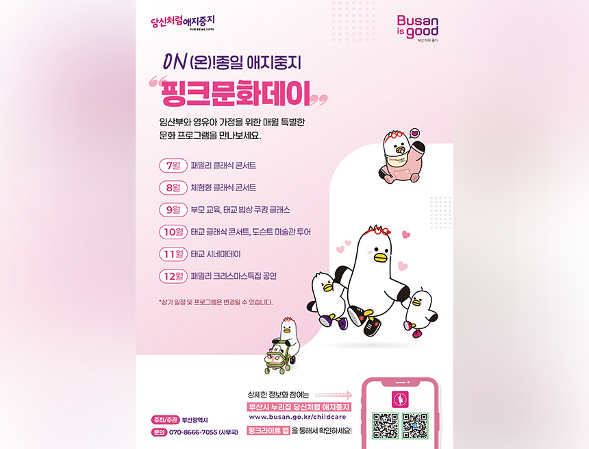 당신처럼 애지중지 
Busanisgood
부산이라 좋다
on(온)! 종일 애지중지
핑크문화데이
임산부와 영유아 가정을 위한 매월 특별한 문화프로그램을 만나보세요
7월 패밀리 클래식 콘서트
8월 체험형 클래식 콘서트
9월 부산교육, 태교 밥상 쿠킹 클래스
10월 태교 클래식 콘서트, 도슨트 미술관 투어
11월 태교 시네마데이
12월 패밀리 크리스마스 특집 공연
상기 일정 및 프로그램은 변경될 수 있습니다
주최 주관 : 부산광역시
문의 : 070-8666-7055(사무국)
상세한 정보와 참여는 부산시 누리집 당신처럼 애지중지
www.busan.go.kr/childcare
핑크라이트 앱을 통해서 확인하세요!
qr코드 바로가기