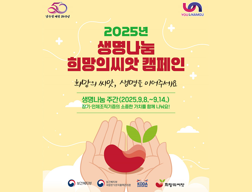 남구청 개청 50주년
you&namgu
2025년 생명나눔 희망의씨앗 캠페인
희망의 씨앗, 생명을 이어주세요
생명나눔 주간(2025.9.8~9.14)
장기 인체조직기능의 소중한 가치를 함께 나눠요!
보건복지부, 보건복지부 국립장기조직혈액관리원, koda, 희망의씨앗