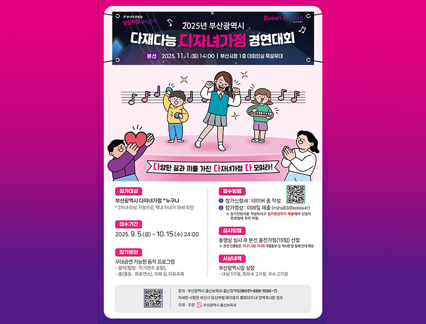 온 부산이 온종일
busan is good 부산이 좋다
2025년 부산광역시 다재다능 다자녀가정 경연대회
본선 2025.11.1 (토) 14:00 부산시청 1층 대회의실 특설무대
다양한 꿈과 끼를 가진 다자녀가정 다 모여라!

참가대상
부산광역시 다자녀가정 누구나

2자녀 이상 가정으로, 막내 자녀가 19세 미만
접수기간

5.(금) ~ 10. 15.(수) 24:00
참가분야
무대공연 가능한 동적 프로그램

음악(합창·악기연주 포함),
춤(율동·퍼포먼스), 무예 등 자유주제
접수방법
● 참가신청서 : 네이버 폼 작성
● 참가영상 : 이메일 제출 (mjha83@korea.kr)
※ 참가신청서를 작성하시고 참가영상까지 제출해야 신청이 완료됨에 유의 바람.

심사방법
동영상 심사 후 본선 출전가정(15팀) 선정
※ 본선 진출팀은 10.21.(화) 15:00 개별통보 및 게시판 등 통해 안내 예정

시상내역
부산광역시장 상장

대상 1가정, 최우수 2가정, 우수 2가정
문의 : 부산광역시 출산보육과 출산정책팀(☎051-888-1566~7)
자세한 사항은 부산시 당신처럼 애지중지 홈페이지 내 정책게시판 참조
주최·주관 부산광역시 출산보육과