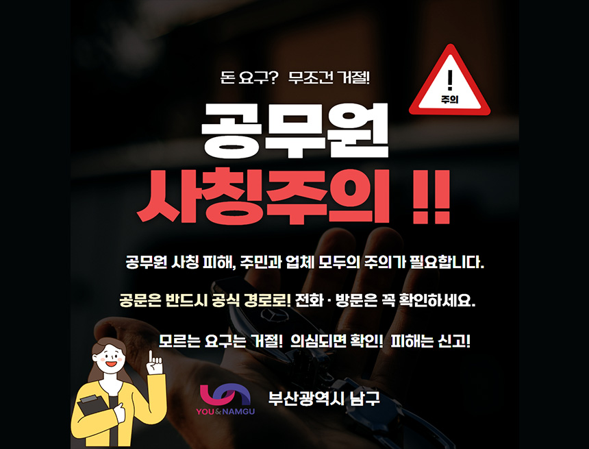 돈 요구? 모조건 거절!
주의
공무원 사칭주의
공무원 사칭 피해, 주민과 업체 모두의 주의가 필요합니다
공문은 반드시 공식 경로로! 전화, 방문은 꼭 확이낳세요
모르는 요구는 거절! 의심되면 확인! 피해는 신고!
부산광역시 남구