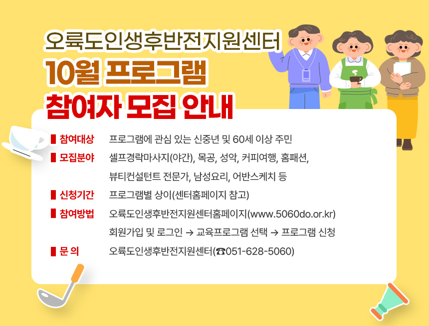 오륙도인생후반전지원센터 10월 프로그램 참여자 모집 안내
○ 참여대상: 프로그램에 관심 있는 신중년 및 60세 이상 주민
○ 모집분야: 셀프경락마사지(야간), 목공, 성악, 커피여행, 홈패션,
뷰티컨설턴트 전문가, 남성요리, 어반스케치 등
○ 신청기간: 프로그램별 상이(센터홈페이지 참고)
○ 참여방법: 오륙도인생후반전지원센터홈페이지(www.5060do.or.kr)
회원가입 및 로그인 → 교육프로그램 선택 → 프로그램 신청
○ 문 의: 오륙도인생후반전지원센터(☎051-628-5060)