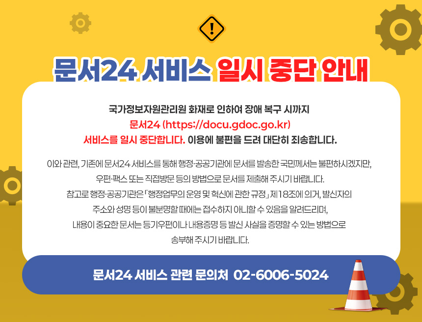 < 문서24 서비스 일시 중단 안내 >
국가정보자원관리원 화재로 인하여 장애 복구 시까지 문서24 (https://docu.gdoc.go.kr) 서비스를 일시 중단합니다. 이용에 불편을 드려 대단히 죄송합니다.
이와 관련, 기존에 문서24 서비스를 통해 행정·공공기관에 문서를 발송한 국민께서는 불편하시겠지만, 우편·팩스 또는 직접방문 등의 방법으로 문서를 제출해 주시기 바랍니다.
참고로 행정·공공기관은 「행정업무의 운영 및 혁신에 관한 규정」 제18조에 의거, 발신자의 주소와 성명 등이 불분명할 때에는 접수하지 아니할 수 있음을 알려드리며,
내용이 중요한 문서는 등기우편이나 내용증명 등 발신 사실을 증명할 수 있는 방법으로 송부해 주시기 바랍니다.

☏ 문서24 서비스 관련 문의처 : 02-6006-5024